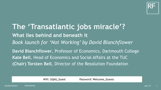 Wifi: 2QAG_Guest Password: Welcome_Guests
June 19@resfoundation 1#notworking
The ‘Transatlantic jobs miracle’?
What lies behind and beneath it
Book launch for ‘Not Working’ by David Blanchflower
David Blanchflower, Professor of Economics, Dartmouth College
Kate Bell, Head of Economics and Social Affairs at the TUC
(Chair) Torsten Bell, Director of the Resolution Foundation
 