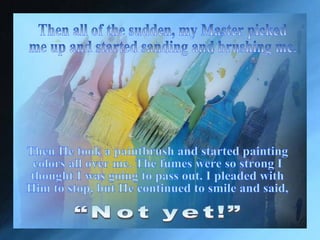 Finally He came and took me out. “Oh, that sure feels better,”  I said to myself. Then all of the sudden, my Master picked  me up and started sanding and brushing me.  “Not yet!” Then He took a paintbrush and started painting colors all over me. The fumes were so strong I thought I was going to pass out. I pleaded with Him to stop, but He continued to smile and said,  