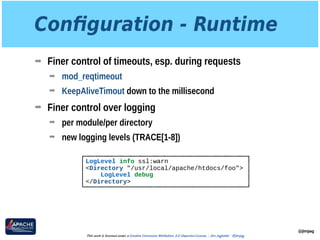 Conﬁguration - Runtime
➡ Finer control of timeouts, esp. during requests
➡ mod_reqtimeout
➡ KeepAliveTimout down to the millisecond
➡ Finer control over logging
➡ per module/per directory
➡ new logging levels (TRACE[1-8])
@jimjag
This work is licensed under a Creative Commons Attribution 3.0 Unported License. - Jim Jagielski - @jimjag
LogLevel info ssl:warn
<Directory "/usr/local/apache/htdocs/foo">
LogLevel debug
</Directory>
 