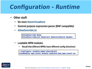 Conﬁguration - Runtime
➡ Other stuff:
➡ No more NameVirtualHost
➡ General purpose expression parser (BNF compatible)
➡ AllowOverrideList 
 
 
➡ Loadable MPM modules
➡ Recall that different MPMs have different config directives!
@jimjag
This work is licensed under a Creative Commons Attribution 3.0 Unported License. - Jim Jagielski - @jimjag
AllowOverride None
AllowOverrideList Redirect RedirectMatch Header
./configure —enable-mpms-shared=all
LoadModule mpm_event_module modules/mod_mpm_event.so
 