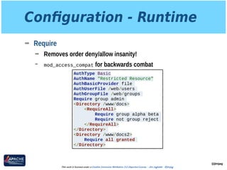 Conﬁguration - Runtime
➡ Require
➡ Removes order deny/allow insanity!
➡ mod_access_compat for backwards combat
@jimjag
This work is licensed under a Creative Commons Attribution 3.0 Unported License. - Jim Jagielski - @jimjag
AuthType Basic
AuthName "Restricted Resource"
AuthBasicProvider file
AuthUserFile /web/users
AuthGroupFile /web/groups
Require group admin
<Directory /www/docs>
<RequireAll>
Require group alpha beta
Require not group reject
</RequireAll>
</Directory>
<Directory /www/docs2>
Require all granted
</Directory>
 