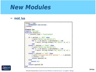 New Modules
➡ mod_lua
@jimjag
This work is licensed under a Creative Commons Attribution 3.0 Unported License. - Jim Jagielski - @jimjag
<Files *.lua>
SetHandler lua-script
</Files>
…
example.lua
require "string"
function handle(r)
r.content_type = "text/plain"
if r.method == 'GET' then
r:puts("Hello Lua World!n")
for k, v in pairs( r:parseargs() ) do
r:puts( string.format("%s: %sn", k, v) )
end
elseif r.method == 'POST' then
r:puts("Hello Lua World!n")
for k, v in pairs( r:parsebody() ) do
r:puts( string.format("%s: %sn", k, v) )
end
elseif r.method == 'PUT' then
r:puts("Unsupported HTTP method " .. r.method)
r.status = 405
return apache2.ok
else
return 501
end
return apache2.OK
end
 