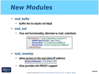 New Modules
➡ mod_buffer
➡ buffer the i/o stacks w/i httpd
➡ mod_sed
➡ True sed functionality, alternate to mod_substitute 
 
 
 
 
➡ mod_remoteip
➡ allow access to the real client IP address 
➡ Also provides HA PROXY support
@jimjag
This work is licensed under a Creative Commons Attribution 3.0 Unported License. - Jim Jagielski - @jimjag
<Directory "/var/www/docs/status">
AddOutputFilter Sed html
OutputSed "s/complete/DONE/g"
OutputSed “s/in-progress/TODO/g"
</Directory>
RemoteIPHeader X-Client-IP
 