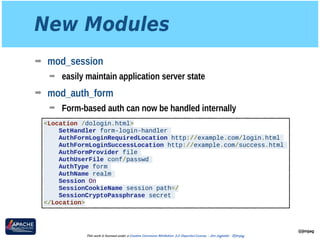 New Modules
➡ mod_session
➡ easily maintain application server state
➡ mod_auth_form
➡ Form-based auth can now be handled internally
@jimjag
This work is licensed under a Creative Commons Attribution 3.0 Unported License. - Jim Jagielski - @jimjag
<Location /dologin.html>
SetHandler form-login-handler
AuthFormLoginRequiredLocation http://example.com/login.html
AuthFormLoginSuccessLocation http://example.com/success.html
AuthFormProvider file
AuthUserFile conf/passwd
AuthType form
AuthName realm
Session On
SessionCookieName session path=/
SessionCryptoPassphrase secret
</Location>
 