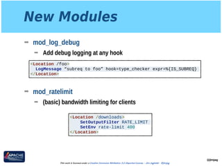 New Modules
➡ mod_log_debug
➡ Add debug logging at any hook 
 
 
 
➡ mod_ratelimit
➡ (basic) bandwidth limiting for clients
@jimjag
This work is licensed under a Creative Commons Attribution 3.0 Unported License. - Jim Jagielski - @jimjag
<Location /foo>
LogMessage “subreq to foo” hook=type_checker expr=%{IS_SUBREQ}
</Location>
<Location /downloads>
SetOutputFilter RATE_LIMIT
SetEnv rate-limit 400
</Location>
 