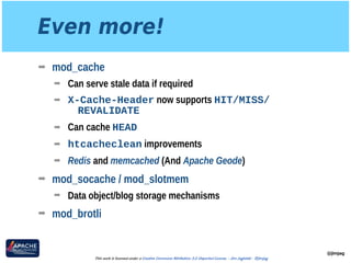 Even more!
➡ mod_cache
➡ Can serve stale data if required
➡ X-Cache-Header now supports HIT/MISS/
REVALIDATE
➡ Can cache HEAD
➡ htcacheclean improvements
➡ Redis and memcached (And Apache Geode)
➡ mod_socache / mod_slotmem
➡ Data object/blog storage mechanisms
➡ mod_brotli
@jimjag
This work is licensed under a Creative Commons Attribution 3.0 Unported License. - Jim Jagielski - @jimjag
 