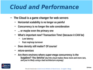 Cloud and Performance
➡ The Cloud is a game changer for web servers
➡ Horizontal scalability is no longer as painful
➡ Concurrency is no longer the sole consideration
➡ ... or maybe even the primary one
➡ What’s important now? Transaction Time! (because it CAN be)
➡ Low latency
➡ Fast req/resp turnover
➡ Does density still matter? Of course!
➡ micro-services
➡ Are there environs where super-mega concurrency is the
bugaboo? You betcha! (but the cloud makes these more and more rare,
and you’re likely using a bad architecture anyway)
@jimjag
This work is licensed under a Creative Commons Attribution 3.0 Unported License. - Jim Jagielski - @jimjag
 