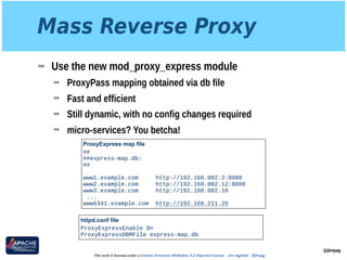 Mass Reverse Proxy
➡ Use the new mod_proxy_express module
➡ ProxyPass mapping obtained via db file
➡ Fast and efficient
➡ Still dynamic, with no config changes required
➡ micro-services? You betcha!
@jimjag
This work is licensed under a Creative Commons Attribution 3.0 Unported License. - Jim Jagielski - @jimjag
ProxyExpress map file
## 
##express-map.db: 
## 
 
www1.example.com http://192.168.002.2:8080 
www2.example.com http://192.168.002.12:8088 
www3.example.com http://192.168.002.10
...
www6341.example.com http://192.168.211.26
httpd.conf file
ProxyExpressEnable On
ProxyExpressDBMFile express-map.db
 