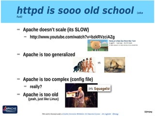httpd is sooo old school (aka
fud)
➡ Apache doesn’t scale (its SLOW)
➡ http://www.youtube.com/watch?v=bzkRVzciAZg 
 
➡ Apache is too generalized 
 
 
➡ Apache is too complex (config file)
➡ really?
➡ Apache is too old 
(yeah, just like Linux)
@jimjag
This work is licensed under a Creative Commons Attribution 3.0 Unported License. - Jim Jagielski - @jimjag
vs
It’s Squagels!
 