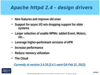 Apache httpd 2.4 - design drivers
➡ New features and improve old ones
➡ Support for async I/O w/o dropping support for older
systems
➡ Larger selection of usable MPMs: added Event, Motorz,
etc...
➡ Leverage higher-performant versions of APR
➡ Increase performance
➡ Reduce memory utilization
➡ The Cloud
@jimjag
This work is licensed under a Creative Commons Attribution 3.0 Unported License. - Jim Jagielski - @jimjag
Currently at version 2.4.33 (2.4.1 went GA Feb 21, 2012)
 