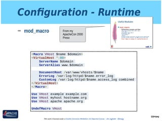 Conﬁguration - Runtime
➡ mod_macro
@jimjag
This work is licensed under a Creative Commons Attribution 3.0 Unported License. - Jim Jagielski - @jimjag
<Macro VHost $name $domain>
<VirtualHost *:80>
ServerName $domain
ServerAlias www.$domain
DocumentRoot /var/www/vhosts/$name
ErrorLog /var/log/httpd/$name.error_log
CustomLog /var/log/httpd/$name.access_log combined
</VirtualHost>
</Macro>
Use VHost example example.com
Use VHost myhost hostname.org
Use VHost apache apache.org
UndefMacro VHost
From my
ApacheCon 2000
Preso
 