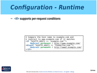 Conﬁguration - Runtime
➡ <If> supports per-request conditions
@jimjag
This work is licensed under a Creative Commons Attribution 3.0 Unported License. - Jim Jagielski - @jimjag
# Compare the host name to example.com and
# redirect to www.example.com if it matches
<If "%{HTTP_HOST} == 'example.com'">
Redirect permanent / http://www.example.com/
<ElseIf "%{HTTP_HOST} == ‘foobarfoo.com'">
Redirect permanent / http://www2.example.com/
</If>
 