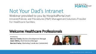 Copyrights HospitalPortal.net 2015. All rights reserved.
Not Your Dad’s Intranet
Webinar provided to you by HospitalPortal.net
Intranet/Policies and Procedures (P&P) Management Solutions Provider
For Healthcare Facilities
Welcome Healthcare Professionals
Presented by:
Anne La Francis, Business Development Manager
Jason Oshita, Client Services Manager
Stanton Viaduc, Marketing Coordinator (MODERATOR)
 