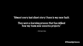 – Michael Aleo
“Almost every bad client story I have is my own fault.
They were a learning process that has deﬁned
how my team now executes projects.”
@thewebprincess
 