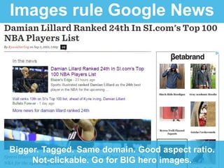 Images rule Google News
Bigger. Tagged. Same domain. Good aspect ratio.
Not-clickable. Go for BIG hero images.
 