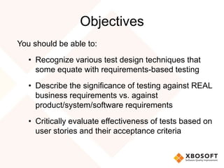 Objectives
You should be able to:
• Recognize various test design techniques that
some equate with requirements-based testing
• Describe the significance of testing against REAL
business requirements vs. against
product/system/software requirements
• Critically evaluate effectiveness of tests based on
user stories and their acceptance criteria
 