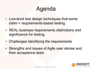 Agenda
XBOSoft, Inc. All Rights Reserved. 12
• Low-level test design techniques that some
claim = requirements-based testing
• REAL business requirements distinctions and
significance for testing
• Challenges identifying the requirements
• Strengths and issues of Agile user stories and
their acceptance tests
 