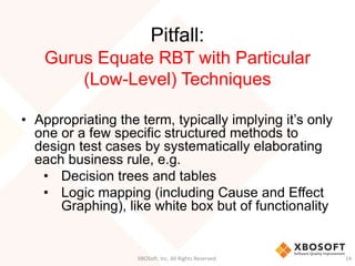 Pitfall:
Gurus Equate RBT with Particular
(Low-Level) Techniques
• Appropriating the term, typically implying it’s only
one or a few specific structured methods to
design test cases by systematically elaborating
each business rule, e.g.
• Decision trees and tables
• Logic mapping (including Cause and Effect
Graphing), like white box but of functionality
XBOSoft, Inc. All Rights Reserved. 14
 