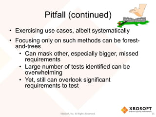 Pitfall (continued)
• Exercising use cases, albeit systematically
• Focusing only on such methods can be forest-
and-trees
• Can mask other, especially bigger, missed
requirements
• Large number of tests identified can be
overwhelming
• Yet, still can overlook significant
requirements to test
XBOSoft, Inc. All Rights Reserved. 15
 