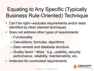 Equating to Any Specific (Typically
Business Rule-Oriented) Technique
• Can’t be right—excludes requirements and/or tests
identified by other claimed techniques
• Does not address other types of requirements
– Functionality
– Calculations, formulas, algorithms
– Data variants and database structure
– Quality factor “-ilities,” e.g., usability, security,
performance, reliability, maintainability, etc.
• Irrelevant for overlooked requirements
XBOSoft, Inc. All Rights Reserved. 23
 