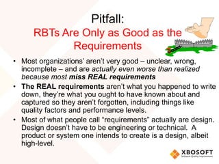 Pitfall:
RBTs Are Only as Good as the
Requirements
• Most organizations’ aren’t very good – unclear, wrong,
incomplete – and are actually even worse than realized
because most miss REAL requirements
• The REAL requirements aren’t what you happened to write
down, they’re what you ought to have known about and
captured so they aren’t forgotten, including things like
quality factors and performance levels.
• Most of what people call “requirements” actually are design.
Design doesn’t have to be engineering or technical. A
product or system one intends to create is a design, albeit
high-level.
 