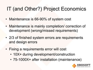 IT (and Other?) Project Economics
• Maintenance is 66-90% of system cost
• Maintenance is mainly completion/ correction of
development (wrong/missed requirements)
• 2/3 of finished system errors are requirements
and design errors
• Fixing a requirements error will cost
• 10X+ during development/construction
• 75-1000X+ after installation (maintenance)
 