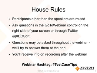 House Rules
 Participants other than the speakers are muted
 Ask questions in the GoToWebinar control on the
right side of your screen or through Twitter
@XBOSoft
 Questions may be asked throughout the webinar -
we’ll try to answer them at the end
 You’ll receive info on recording after the webinar
Webinar Hashtag: #TestCaseTips
XBOSoft, Inc. All Rights Reserved. 3
 