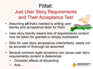 Pitfall:
Just User Story Requirements
and Their Acceptance Test
• Assuming all that’s needed is writing user
stories and acceptance tests for them
• User story brevity means lots of requirements content
may be taken for granted or simply overlooked
• Ditto for user story acceptance criteria/tests, easily not
as accurate or thorough as assumed
• Several common Agile dynamics can cause user story
requirements content to deteriorate
• Consider effects of discarding
• And…
 