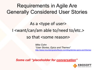 Requirements in Agile Are
Generally Considered User Stories
As a <type of user>
I <want/can/am able to/need to/etc.>
so that <some reason>
Mike Cohn
“User Stories, Epics and Themes”
http://www.mountaingoatsoftware.com/blog/stories-epics-and-themes
Some call “placeholder for conversation”
 