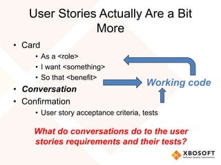 User Stories Actually Are a Bit
More
• Card
• As a <role>
• I want <something>
• So that <benefit>
• Conversation
• Confirmation
• User story acceptance criteria, tests
What do conversations do to the user
stories requirements and their tests?
Working code
 
