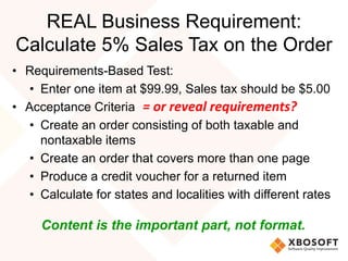 REAL Business Requirement:
Calculate 5% Sales Tax on the Order
• Requirements-Based Test:
• Enter one item at $99.99, Sales tax should be $5.00
• Acceptance Criteria
• Create an order consisting of both taxable and
nontaxable items
• Create an order that covers more than one page
• Produce a credit voucher for a returned item
• Calculate for states and localities with different rates
Content is the important part, not format.
= or reveal requirements?
 