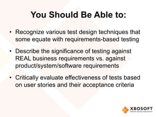 You Should Be Able to:
• Recognize various test design techniques that
some equate with requirements-based testing
• Describe the significance of testing against
REAL business requirements vs. against
product/system/software requirements
• Critically evaluate effectiveness of tests based
on user stories and their acceptance criteria
 
