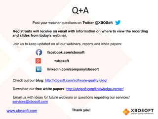 Post your webinar questions on Twitter @XBOSoft
Registrants will receive an email with information on where to view the recording
and slides from today’s webinar.
Join us to keep updated on all our webinars, reports and white papers:
facebook.com/xbosoft
+xbosoft
linkedin.com/company/xbosoft
Check out our blog: http://xbosoft.com/software-quality-blog/
Download our free white papers: http://xbosoft.com/knowledge-center/
Email us with ideas for future webinars or questions regarding our services!
services@xbosoft.com
Thank you!
Q+A
www.xbosoft.com
 