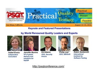http://psqtconference.com/
Keynote and Featured Presentations
by World Renowned Quality Leaders and Experts
Ed Adams
CEO, Security
Innova
Jennifer Bonine
VP of global
delivery and
solutions for
tap|QA
Isabel Evans
Independent
Consultant
Philip Lew
CEO, XBOSoft
Robin Goldsmith
International
Institute for
Software Testing
 
