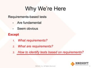 Why We’re Here
XBOSoft, Inc. All Rights Reserved. 9
Requirements-based tests
• Are fundamental
• Seem obvious
Except
1. What requirements?
2. What are requirements?
3. How to identify tests based on requirements?
 