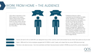WORK FROM HOME – THE AUDIENCE
CIO VP/Dir of IT
CIOs will be interested in how
QOS supports the sudden
need to equip large numbers
of employees to work from
home on short notice, and do
so in a way that is secure and
provides the same high quality
as in the office.
IT/Network Directors will be
impressed that the leading SD-WAN
vendor admitted our automated
provisioning process was superior to
its own out of the box activation
process. They will appreciate our
focus on high-speed accuracy (no
DOAs) and scalability, as well as
project management, deployment
scheduling and cost-efficiencies due
to IT resources available to focus on
their company's mission critical apps
instead of installing thousands of in-
home edge devices.
Partners will want to tell our 9,000 WFH user deployment story to their customers, which demonstrates how we achieve high-speed accuracy at scale.
Speed – 9000 work from home employees equipped with SD-WAN in under 2 weeks, and a depot that can process 1000 devices per day!
That story is also about accuracy - how more automation and fewer manual processes resulted in 99.96% accuracy for this customer deployment.
 