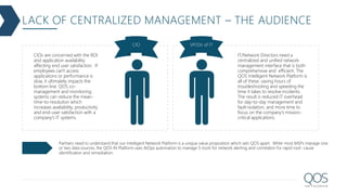 LACK OF CENTRALIZED MANAGEMENT – THE AUDIENCE
CIO VP/Dir of IT
CIOs are concerned with the ROI
and application availability
affecting end user satisfaction. If
employees can't access
applications or performance is
slow, it ultimately impacts the
bottom line. QOS co-
management and monitoring
systems can reduce the mean-
time-to-resolution which
increases availability, productivity
and end-user satisfaction with a
company's IT systems.
IT/Network Directors need a
centralized and unified network
management interface that is both
comprehensive and efficient. The
QOS Intelligent Network Platform is
all of these, saving hours of
troubleshooting and speeding the
time it takes to resolve incidents.
The result is reduced IT overhead
for day-to-day management and
fault-isolation, and more time to
focus on the company's mission-
critical applications.
Partners need to understand that our Intelligent Network Platform is a unique value proposition which sets QOS apart. While most MSPs manage one
or two data sources, the QOS IN Platform uses AIOps automation to manage 5-tools for network alerting and correlation for rapid root- cause
identification and remediation.
 