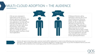 MULTI-CLOUD ADOPTION – THE AUDIENCE
CIO VP/Dir of IT
CIOs are very interested in
optimization of the cloud to
achieve significant efficiencies and
cost reductions while enabling
new applications, but they will find
that their old networks are sub-
optimal for this new multi-cloud
environment. That is where
software defined networks from
QOS can change the game to
efficiently support business-critical
cloud applications.
IT/Network Directors will be
interested in learning about how
cloud infrastructure resources
(IAAS), storage or applications
(SAAS) can be securely and
efficiently accessed from the
network edge. They will want to
understand how QOS SD-WAN
allows branches to connect
dynamically (and securely) to these
resources, provide real-time visibility
into cloud-applications and with
policy-based routing controls to
ensure optimal performance.
Partners will want to know that as their customers look for MPLS replacement in order to more efficiently access cloud resources and
applications , QOS managed SD-WAN solutions are perfectly designed to manage and monitor not just direct broadband Internet access and
also hybrid WAN architectures that include legacy private line, MPLS along side SD-WAN.
 