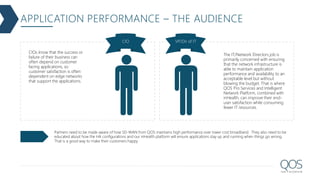 APPLICATION PERFORMANCE – THE AUDIENCE
CIO VP/Dir of IT
CIOs know that the success or
failure of their business can
often depend on customer
facing applications, so
customer satisfaction is often
dependent on edge networks
that support the applications.
The IT/Network Directors job is
primarily concerned with ensuring
that the network infrastructure is
able to maintain application
performance and availability to an
acceptable level but without
blowing the budget. That is where
QOS Pro Services and Intelligent
Network Platform, combined with
inHealth, can improve their end-
user satisfaction while consuming
fewer IT resources.
Partners need to be made aware of how SD-WAN from QOS maintains high performance over lower cost broadband. They also need to be
educated about how the HA configurations and our inHealth platform will ensure applications stay up and running when things go wrong.
That is a good way to make their customers happy.
 