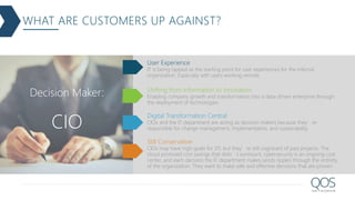WHAT ARE CUSTOMERS UP AGAINST?
IT is being tapped as the starting point for user experiences for the internal
organization. Especially with users working remote.
User Experience
Enabling company growth and transformation into a data-driven enterprise through
the deployment of technologies
Shifting from Information to Innovation
CIOs and the IT department are acting as decision makers because they’re
responsible for change management, implementation, and sustainability.
Digital Transformation Central
CIOs may have high goals for DT, but they’re still cognizant of past projects. The
cloud promised cost savings that didn’t surmount, cybersecurity is an ongoing cost
center, and each decision the IT department makes sends ripples through the entirety
of the organization. They want to make safe and effective decisions that are proven.
Still Conservative
Decision Maker:
CIO
 