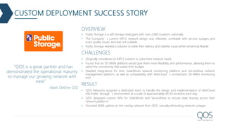 OVERVIEW
 Public Storage is a self storage retail giant with over 2,600 locations nationally
 The Company’s current MPLS network design was inflexible, unreliable with service outages and
voice quality issues, and was not scalable
 Public Storage needed a solution to solve their latency and stability issues while remaining flexible
CHALLENGES
 Originally considered an MPLS solution to solve their network needs
 Found that an SD-WAN platform would give them more flexibility and performance, allowing them to
select the connectivity that suited their budget
 Needed integrations for their SolarWinds network monitoring platform and ServiceNow network
management platform, as well as compatibility with VeloCloud’s orchestrator SD-WAN monitoring
tool
RESULT
 QOS Networks assigned a dedicated team to handle the design and implementation of VeloCloud
into Public Storage’s environment at a scale of approximately 40-50 locations each day
 QOS designed custom APIs for SolarWinds and ServiceNow to ensure data sharing across their
network platforms
 Provided 100% uptime on the overlay network from QOS, virtually eliminating network outages
“QOS is a great partner and has
demonstrated the operational maturity
to manage our growing network with
ease”
-Mark Delcher CIO
CUSTOM DEPLOYMENT SUCCESS STORY
 