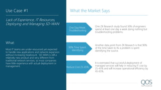 One Day/Week
Troubleshooting
One ZK Research study found 30% of engineers
spend at least one day a week doing nothing but
troubleshooting problems.
Another data point from ZK Research is that 90%
of the time taken to fix a problem is spent
identifying the source.
It is estimated that successful deployment of
managed services will help in reducing IT cost by
25-45% and will increase operational efficiency by
45-65%.
90% Time Spent
Identifying
Reduce Cost 25-45%
Use Case #1
Lack of Experience, IT Resources,
Deploying and Managing SD-WAN
What:
Most IT teams are under-resourced yet expected
to handle new applications and network expansion
without increasing headcount. SD-WAN is still a
relatively new product and very different from
traditional network services, so most companies
have little experience with actual deployment or
management.
What the Market Says
 