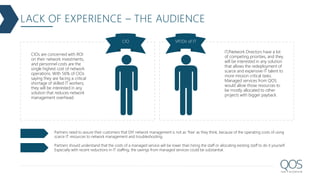 LACK OF EXPERIENCE – THE AUDIENCE
CIO VP/Dir of IT
CIOs are concerned with ROI
on their network investments,
and personnel costs are the
single highest cost of network
operations. With 56% of CIOs
saying they are facing a critical
shortage of skilled IT workers,
they will be interested in any
solution that reduces network
management overhead.
IT/Network Directors have a lot
of competing priorities, and they
will be interested in any solution
that allows the redeployment of
scarce and expensive IT talent to
more mission critical tasks.
Managed services from QOS
would allow those resources to
be mostly allocated to other
projects with bigger payback.
Partners need to assure their customers that DIY network management is not as 'free' as they think, because of the operating costs of using
scarce IT resources to network management and troubleshooting.
Partners should understand that the costs of a managed service will be lower than hiring the staff or allocating existing staff to do it yourself.
Especially with recent reductions in IT staffing, the savings from managed services could be substantial.
 