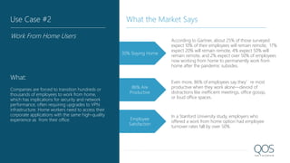 30% Staying Home
According to Gartner, about 25% of those surveyed
expect 10% of their employees will remain remote, 17%
expect 20% will remain remote, 4% expect 50% will
remain remote, and 2% expect over 50% of employees
now working from home to permanently work from
home after the pandemic subsides.
Even more, 86% of employees say they’re most
productive when they work alone—devoid of
distractions like inefficient meetings, office gossip,
or loud office spaces.
86% Are
Productive
In a Stanford University study, employers who
offered a work from home option had employee
turnover rates fall by over 50%
Employee
Satisfaction
Use Case #2
Work From Home Users
What:
Companies are forced to transition hundreds or
thousands of employees to work from home,
which has implications for security and network
performance, often requiring upgrades to VPN
infrastructure. Home workers need to access their
corporate applications with the same high-quality
experience as from their office.
What the Market Says
 