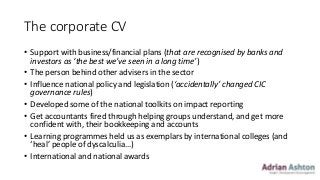 The corporate CV
• Support with business/financial plans (that are recognised by banks and
investors as ‘the best we’ve seen in a long time’)
• The person behind other advisers in the sector
• Influence national policy and legislation (‘accidentally’ changed CIC
governance rules)
• Developed some of the national toolkits on impact reporting
• Get accountants fired through helping groups understand, and get more
confident with, their bookkeeping and accounts
• Learning programmes held us as exemplars by international colleges (and
‘heal’ people of dyscalculia…)
• International and national awards
 
