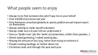 What people seem to enjoy
• Always try to find someone else who’ll pay me on your behalf
• Over £8,000 of pro bono last year
• Only freelance consultant globally to openly publish annual impact report
on themselves
• Always seeking to make myself redundant
• Always make sure a 6-year old can understand it
• Seen as ‘Spider-man’ (for the ‘webs’ of connections, rather than spandex…)
• World naked gardening / naked working day…
• Maxing the amount of tax I pay, rather than trying to minimise it
• People creating hashtags on twitter about me
• Christmas cards sent through the post each year
 