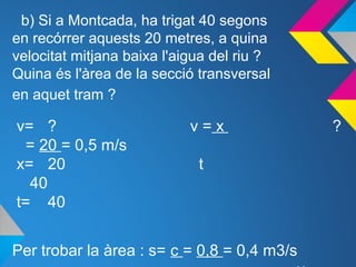 b) Si a Montcada, ha trigat 40 segons
en recórrer aquests 20 metres, a quina
velocitat mitjana baixa l'aigua del riu ?
Quina és l'àrea de la secció transversal
en aquet tram ?
v= ? v = x ?
= 20 = 0,5 m/s
x= 20 t
40
t= 40
Per trobar la àrea : s= c = 0,8 = 0,4 m3/s
 