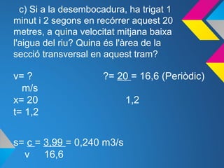 c) Si a la desembocadura, ha trigat 1
minut i 2 segons en recórrer aquest 20
metres, a quina velocitat mitjana baixa
l'aigua del riu? Quina és l'àrea de la
secció transversal en aquest tram?
v= ? ?= 20 = 16,6 (Periòdic)
m/s
x= 20 1,2
t= 1,2
s= c = 3,99 = 0,240 m3/s
v 16,6
 
