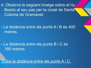 4. Observa la següent imatge sobre el riu
Besós al seu pas per la ciutat de Santa
Coloma de Gramanet.
- La distància entre els punts A i B és 400
metres.
- La distància entre els punts B i C és
180 metres.
Troba la distància entre els punts A i C.
 