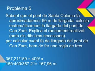 Problema 5
Sabent que el pont de Santa Coloma fa
aproximadament 50 m de llargada, calcula
matemàticament la llargada del pont de
Can Zam. Explica el raonament realitzat
(amb els dibuixos necessaris).
per calcular cuant fa de llargada del pont de
Can Zam, hem de fer una regla de tres.
357,21/150 = 400/ x
150·400/357,21= 167,96 m
 